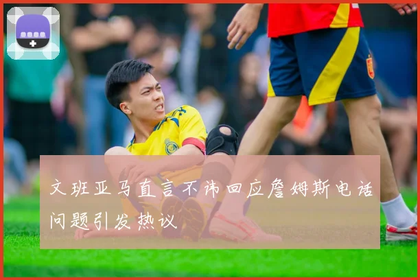文班亚马直言不讳回应詹姆斯电话问题引发热议