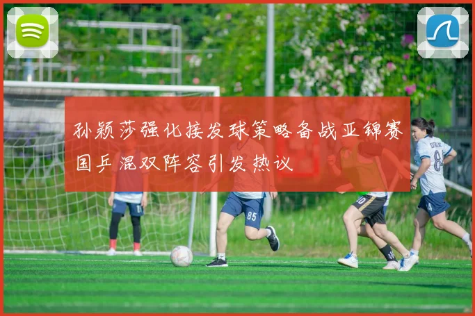 孙颖莎强化接发球策略备战亚锦赛国乒混双阵容引发热议