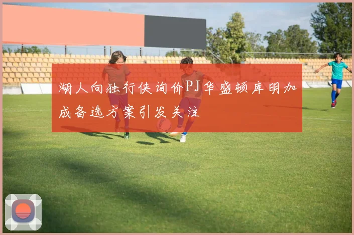 湖人向独行侠询价PJ华盛顿库明加成备选方案引发关注