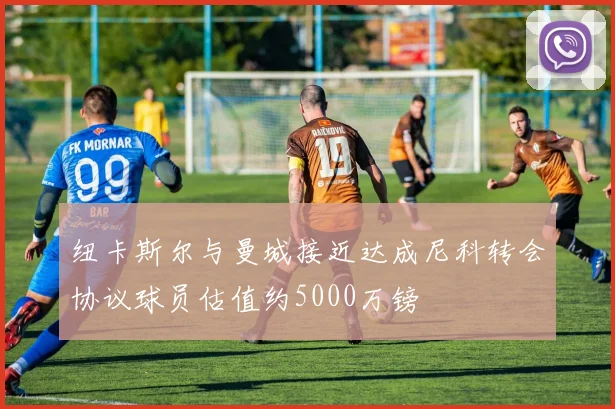 纽卡斯尔与曼城接近达成尼科转会协议球员估值约5000万镑