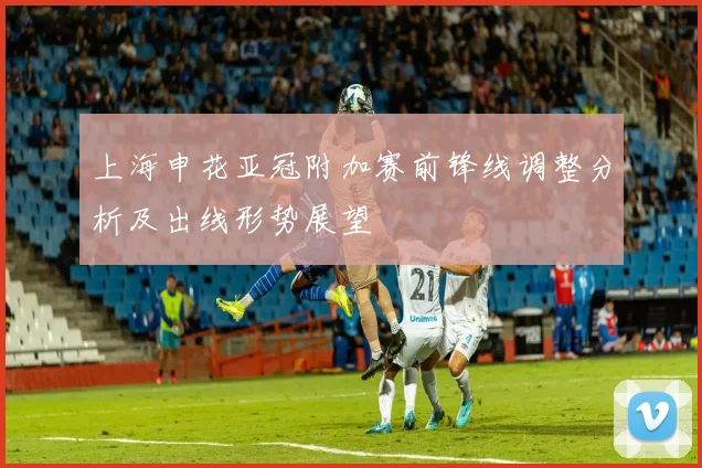 上海申花亚冠附加赛前锋线调整分析及出线形势展望
