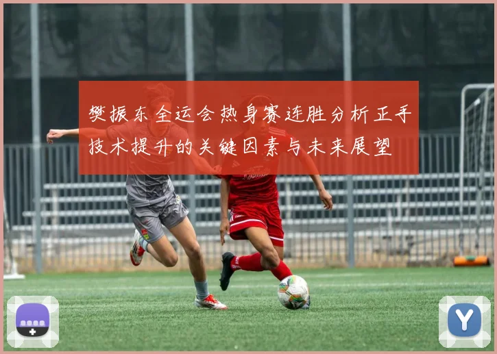 樊振东全运会热身赛连胜分析正手技术提升的关键因素与未来展望